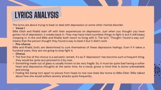 The lyrics are about trying to beat or deal with depression or some other mental disorder.
• Verse 1
Billie Eilish and Khalid start off with their experiences on depression. Just when you thought you have
gotten rid of depression, it sneaks back in. They may have tried countless things to fight it, but it still keeps
creeping in. In the end Billie and Khalid, both resort to living with it. The lyric "Thought I found a way out"
means that the person thought they found a way to beat it but it didn't work.
• Pre-chorus
Billie and Khalid, both, are determined to cure themselves of these depressive feelings. Even if it takes a
hundred years, they are not going to stop fight it.
• Chorus
 The first line of the chorus is a sarcastic remark. It’s as if ‘depression’ has become such a frequent thing,
they would be quite accustomed to it by now.
 Something made out of glass is usually known to be very fragile. So, it must be quite bad having a softer
heart and depressive thoughts at the same time. As a result, grows a mind that is stone-unbreakable
and strong.
 Feeling like being torn apart to pieces from head-to-toe now feels like home to Billie Eilish. Billie talked
about how she would suffere anxiety attacks quite frequently.
LYRICS ANALYSIS
 