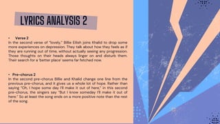 LYRICS ANALYSIS 2
• Verse 2
In the second verse of “lovely,” Billie Eilish joins Khalid to drop some
more experiences on depression. They talk about how they feels as if
they are running out of time, without actually seeing any progression.
Those thoughts on their heads always linger on and disturb them.
Their search for a ‘better place’ seems far fetched now.
• Pre-chorus 2
In the second pre-chorus Billie and Khalid change one line from the
previous pre-chorus, and it gives us a whole lot of hope. Rather than
saying “Oh, I hope some day I’ll make it out of here,” in this second
pre-chorus, the singers say “But I know someday I’ll make it out of
here.” So at least the song ends on a more positive note than the rest
of the song.
 