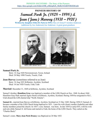 PIONEER HISTORY OF
Samuel Park Jr. (1828 – 1898) &
Jean (Jane) Harvey (1831 – 1920)
Written by daughter Ellen H. Park in 1939, Files of: Erma P. Gordon Anderson
(Additions by Joe Anderson) Joe Anderson: A great great grandson
-------------------------------------------------------------------------------------------------------------------
Samuel Park Jr.
Born: 14 Aug 1828 Newtonstewart, Tyron, Ireland
Died: 28 May 1898 Tooele, Tooele, Utah
Jean Harvey (sometimes referred to as Jane)
Born: 14 Aug 1831 Kilburnie, Ayrshire, Scotland
Died: 18 Jan 1920 Tooele, Utah, Utah
Married: December 31, 1849 at Kilbirnie, Ayrshire, Scotland
Samuel’s brother, Hamilton Gray was baptized a member of the LDS Church on Nov. 1840. In about
1844 Hamilton Gray Park married Agnes Steele at Kilbirnie, Ayrshire, Scotland. During 1850 he
emigrated to SLC, Utah aboard the LDS charted ship “North Atlantic”.
Samuel Jr., married Jean Harvey at Kilbirnie, Ayrshire, Scotland on 31 Dec 1849. During 1850-51
Samuel, Jr became a member of the LDS Church being baptized in 1851. Later his wife (Jean); mother
(Isabella) and other family members joined the church. In 1853 a son, Samuel, was born.. In late 1854 or
early1855, with his wife and sick child, Samuel Jr. left home and started to Utah, the home of the LDS
Church. They sailed on the "Charles Buck,"
Samuel’s sister, Mary Jean Park Draney was Baptized on 24 Mar 1852
During 1855-56 Samuel’s mother, Isabella Gray Park, with his sister and her family (husband, John
Draney plus two children, Samuel and Isabella) made the decision to emigrate to Salt Lake City, Utah.
They Departed: Liverpool, England; Aboard ship “Enoch Train” 23 March 1856.
 