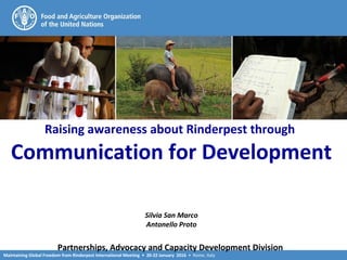 Maintaining Global Freedom from Rinderpest International Meeting • 20-22 January 2016 • Rome, Italy
Raising awareness about Rinderpest through
Communication for Development
Silvia San Marco
Antonello Proto
Partnerships, Advocacy and Capacity Development Division
 