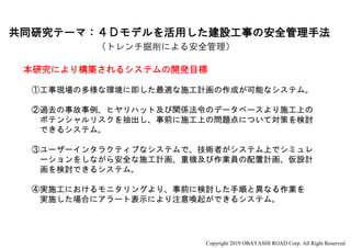 共同研究テーマ：４Ｄモデルを活用した建設工事の安全管理手法
本研究により構築されるシステムの開発目標
①工事現場の多様な環境に即した最適な施工計画の作成が可能なシステム。
②過去の事故事例、ヒヤリハット及び関係法令のデータベースより施工上の
ポテンシャルリスクを抽出し、事前に施工上の問題点について対策を検討
できるシステム。
③ユーザーインタラクティブなシステムで、技術者がシステム上でシミュレ
ーションをしながら安全な施工計画、重機及び作業員の配置計画、仮設計
画を検討できるシステム。
④実施工におけるモニタリングより、事前に検討した手順と異なる作業を
実施した場合にアラート表示により注意喚起ができるシステム。
（トレンチ掘削による安全管理）
Copyright 2019 OBAYASHI ROAD Corp. All Right Reserved
 