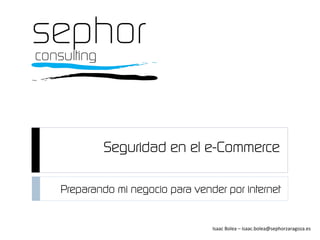 Seguridad en el e-Commerce
Isaac	
  Bolea	
  –	
  isaac.bolea@sephorzaragoza.es	
  
Preparando mi negocio para vender por internet
 
