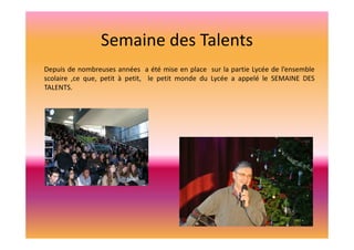 Semaine des Talents
Depuis de nombreuses années a été mise en place sur la partie Lycée de l’ensemble
scolaire ,ce que, petit à petit, le petit monde du Lycée a appelé le SEMAINE DES
TALENTS.

 