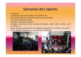 Semaine des talents
C’est quoi ?
Le temps du midi a été banalisé entre 12h30 et 14h.
Cela touche la dernière semaine avant les vacances de Noël.
Les cours de 13h sont annulés.
Les élèves s’inscrivent à l’avance.
Chansons , instruments divers , groupe de musique , piano , Slam , poèmes sont
à « l’affiche ».
Depuis quelques années déjà les enseignants inaugurent la « Première » du Lundi (
danse, Madison Chansons, etc…) et concluent le Vendredi.

 