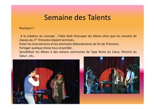 Semaine des Talents
Pourquoi ?
A la création du concept , l’idée était d’occuper les élèves alors que les conseils de
classes du 1er Trimestre étaient terminés .
Eviter les énervements et les éventuels débordements de fin de Trimestre.
Partager quelque chose tous ensemble .
Sensibiliser les élèves à des actions communes de Type Resto du Cœur, Péniche du
Cœur , etc…

 