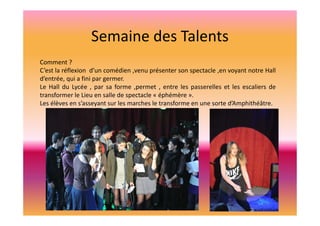 Semaine des Talents
Comment ?
C’est la réflexion d’un comédien ,venu présenter son spectacle ,en voyant notre Hall
d’entrée, qui a fini par germer.
Le Hall du Lycée , par sa forme ,permet , entre les passerelles et les escaliers de
transformer le Lieu en salle de spectacle « éphémère ».
Les élèves en s’asseyant sur les marches le transforme en une sorte d’Amphithéâtre.

 