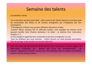Semaine des talents
Les bénéfices retirés
-Sur la dernière semaine avant Noël , cette semaine des Talents devient le principal sujet
de conversation des élèves et de certains enseignants qui s’impliquent par leur
participation.
-D’Enseignants à Elèves nous passons d’Adultes éducateurs à Ados.
-Certains élèves, quelque fois en difficulté scolaire, sont capables de montrer qu’ils
peuvent exceller dans d’autres domaines ( le chant , la maitrise d’un instrument,
l’Anglais !!!. )
et cela change le regard de leurs camarades et de leurs enseignants sur eux.
-Pour les chrétiens que nous sommes, mettre l’accent sur cette période particulière,
faite de partage et de pensées vers les plus démunis.
Finir une année par des moments festifs permet pour tous d’avoir un autre regard , de
désacraliser l’institution qui
devient plus qu’un lieu d’enseignement , de
repartir ragaillardi en janvier et d’en tirer des bénéfices dans la relation Profs-Elèves
jusqu’à la fin de l’année scolaire.

 