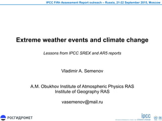 Extreme weather events and climate change
Lessons from IPCC SREX and AR5 reports
Vladimir A. Semenov
A.M. Obukhov Institute of Atmospheric Physics RAS
Institute of Geography RAS
vasemenov@mail.ru
IPCC Fifth Assessment Report outreach – Russia, 21-22 September 2015, Moscow
 