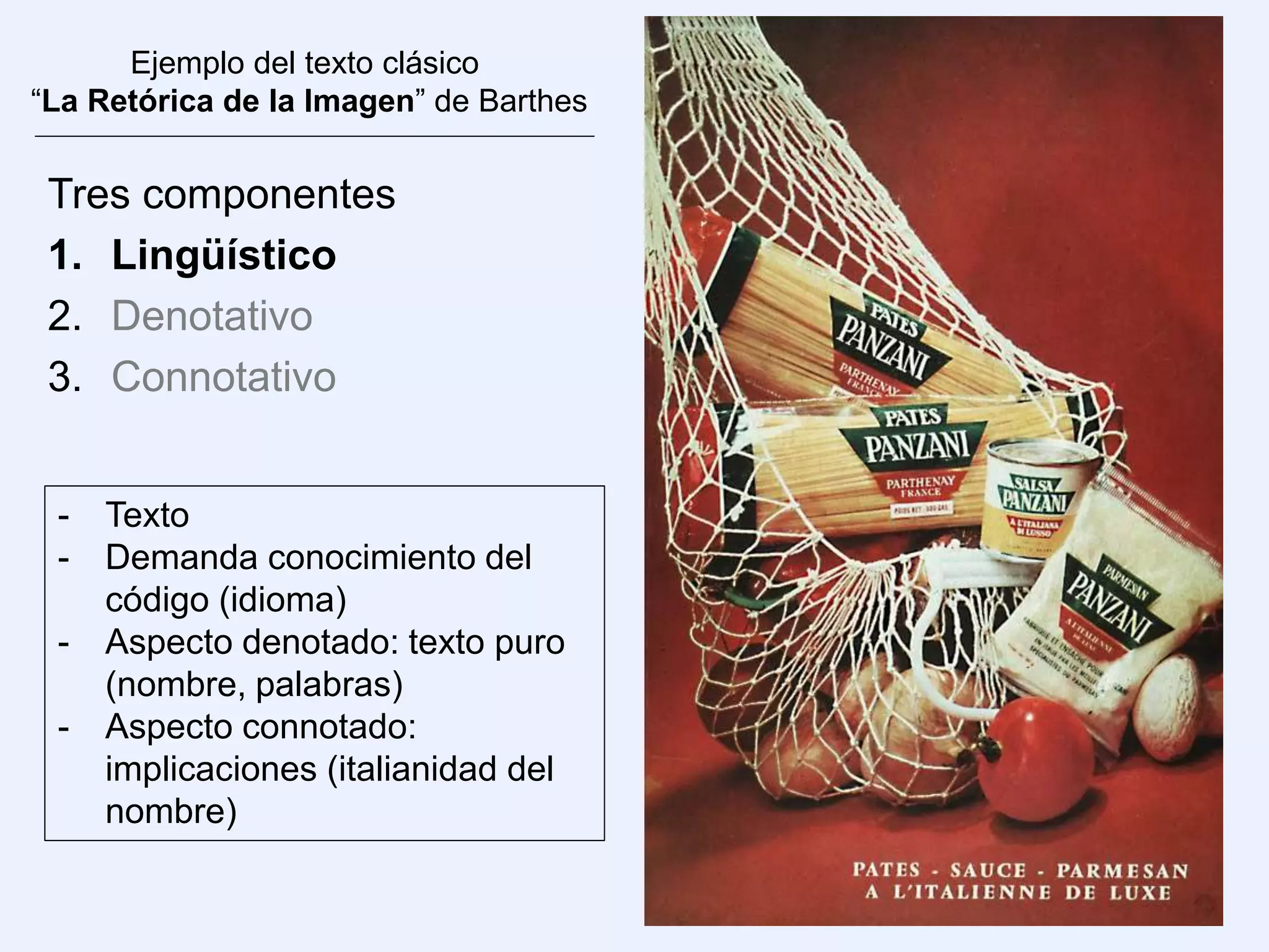 Ejemplo del texto clásico
“La Retórica de la Imagen” de Barthes
Tres componentes
1. Lingüístico
2. Denotativo
3. Connotativo
- Texto
- Demanda conocimiento del
código (idioma)
- Aspecto denotado: texto puro
(nombre, palabras)
- Aspecto connotado:
implicaciones (italianidad del
nombre)
 