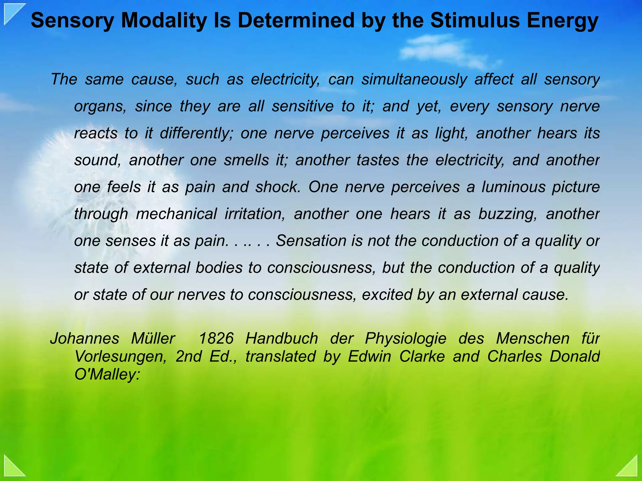 Sensory Modality Is Determined by the Stimulus Energy The same cause, such as electricity, can simultaneously affect all sensory organs, since they are all sensitive to it; and yet, every sensory nerve reacts to it differently; one nerve perceives it as light, another hears its sound, another one smells it; another tastes the electricity, and another one feels it as pain and shock. One nerve perceives a luminous picture through mechanical irritation, another one hears it as buzzing, another one senses it as pain. . .. . . Sensation is not the conduction of a quality or state of external bodies to consciousness, but the conduction of a quality or state of our nerves to consciousness, excited by an external cause.  Johannes Müller  1826 Handbuch der Physiologie des Menschen für Vorlesungen, 2nd Ed., translated by Edwin Clarke and Charles Donald O'Malley: 