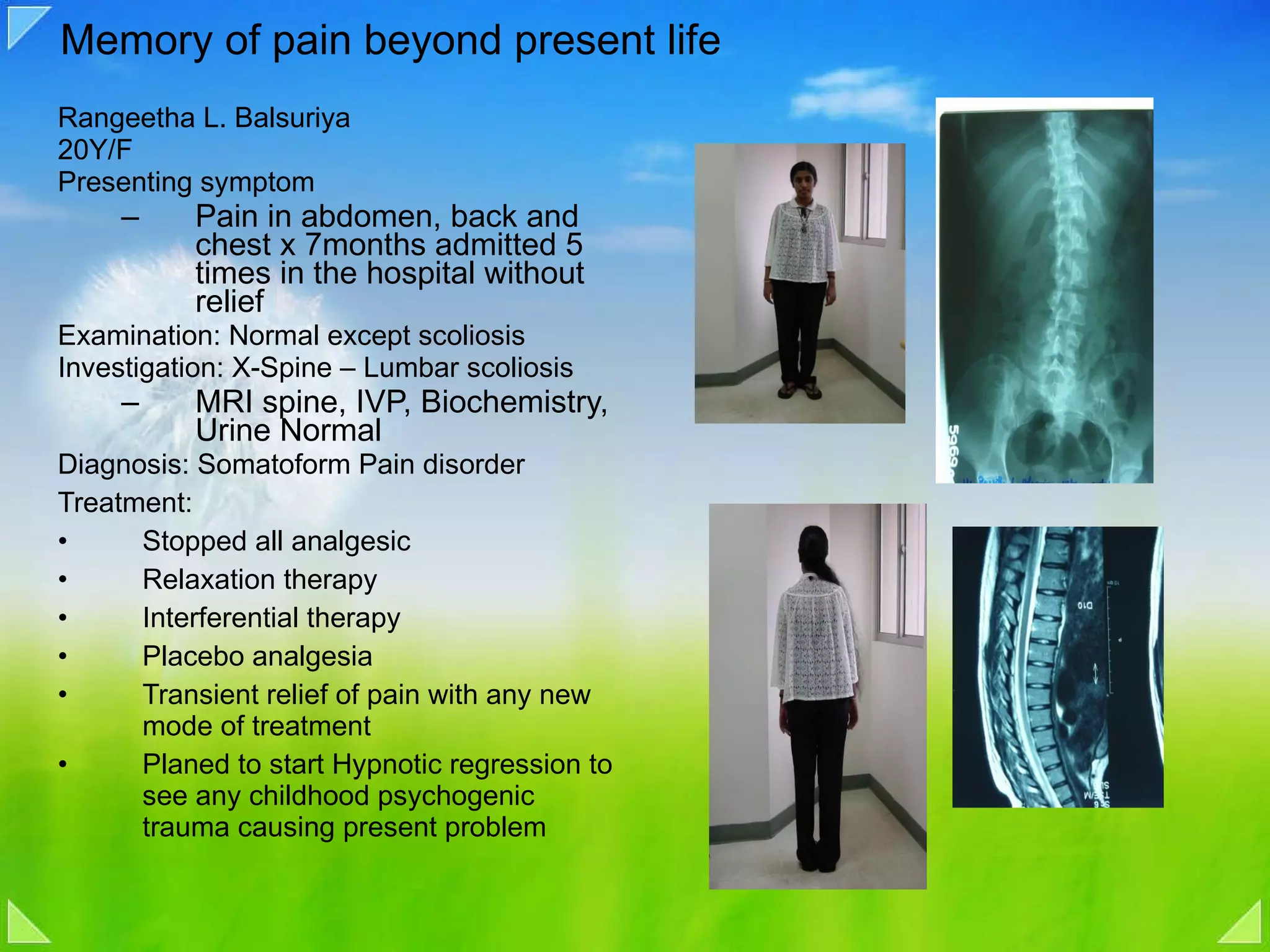 Memory of pain beyond present life Rangeetha L. Balsuriya  20Y/F Presenting symptom Pain in abdomen, back and chest x 7months admitted 5 times in the hospital without relief Examination: Normal except scoliosis Investigation: X-Spine – Lumbar scoliosis MRI spine, IVP, Biochemistry, Urine Normal Diagnosis: Somatoform Pain disorder Treatment: Stopped all analgesic Relaxation therapy  Interferential therapy Placebo analgesia Transient relief of pain with any new mode of treatment Planed to start Hypnotic regression to see any childhood psychogenic trauma causing present problem 