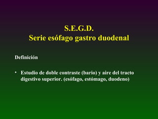 S.E.G.D.
Serie esófago gastro duodenal
Definición
• Estudio de doble contraste (bario) y aire del tracto
digestivo superior. (esófago, estómago, duodeno)
 
