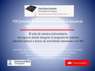 VIII Jornada de Buenas Prácticas en la docencia
universitaria con apoyo de TIC
El aula de música universitaria:
un espacio donde integrar el aragonés de manera
interdisciplinar a través de actividades diseñadas con TIC
Ana Isabel Serrano Osanz, Dpto. Expresión Musical, Plástica y Corporal .
Facultad Ciencias Humanas y de la Educación de Huesca
Roberto Anadón Mamés, Dto. Historia del Arte
Facultad de Filosofía y Letras de Zaragoza
 