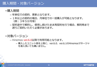 © 2018 NTT DATA INTELLILINK Corporation 18
購入期間・対象バージョン
• 購入期間
– 年単位での契約、更新となります。
– １年以上の契約の場合、月単位での一括購入が可能となります。
（例：３年５か月等）
– 契約途中で解約し、使用し続けたまま再契約を行う場合、解約時まで
遡りご契約いただく必要があります。
• 対象バージョン
– Hinemos ver.6.0以降で利用可能となります。
– 購入したユニット数を上限に、ver.6.0、ver.6.1のHinemosマネージャ
を導入頂いても構いません。
 