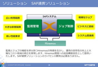 © 2018 NTT DATA INTELLILINK Corporation 29
複雑なジョブ
ビジネスに直結
システム間連携
広い利用範囲
大きな影響範囲
高い性能要求
ソリューション SAP連携ソリューション
監視とジョブの機能を併せ持つHinemosの特徴を生かし、運用の効率性の向上と大
幅なコスト削減の両立を実現します。Hinemos環境への追加構築設定として提供い
たします。SAP連携ソリューションのライセンス費用は必要ありません。
 