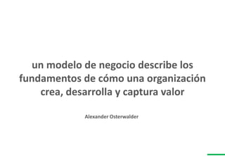 un modelo de negocio describe los
fundamentos de cómo una organización
crea, desarrolla y captura valor
Alexander Osterwalder
 