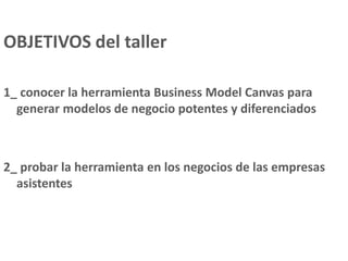 OBJETIVOS del taller
1_ conocer la herramienta Business Model Canvas para
generar modelos de negocio potentes y diferenciados
2_ probar la herramienta en los negocios de las empresas
asistentes
 