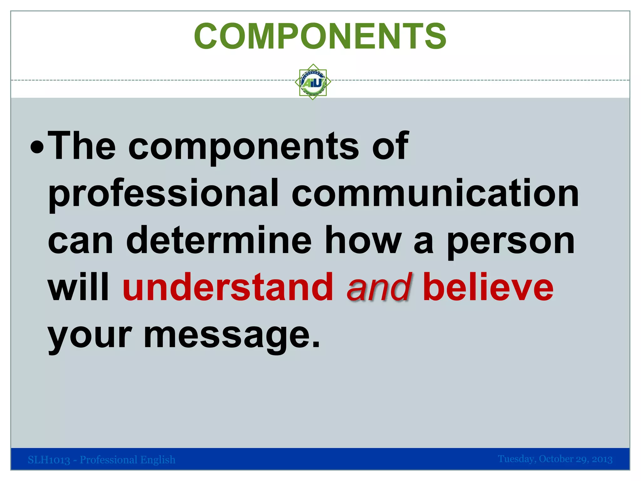 COMPONENTS
The components of

professional communication
can determine how a person
will understand and believe
your message.

SLH1013 - Professional English

Tuesday, October 29, 2013

 