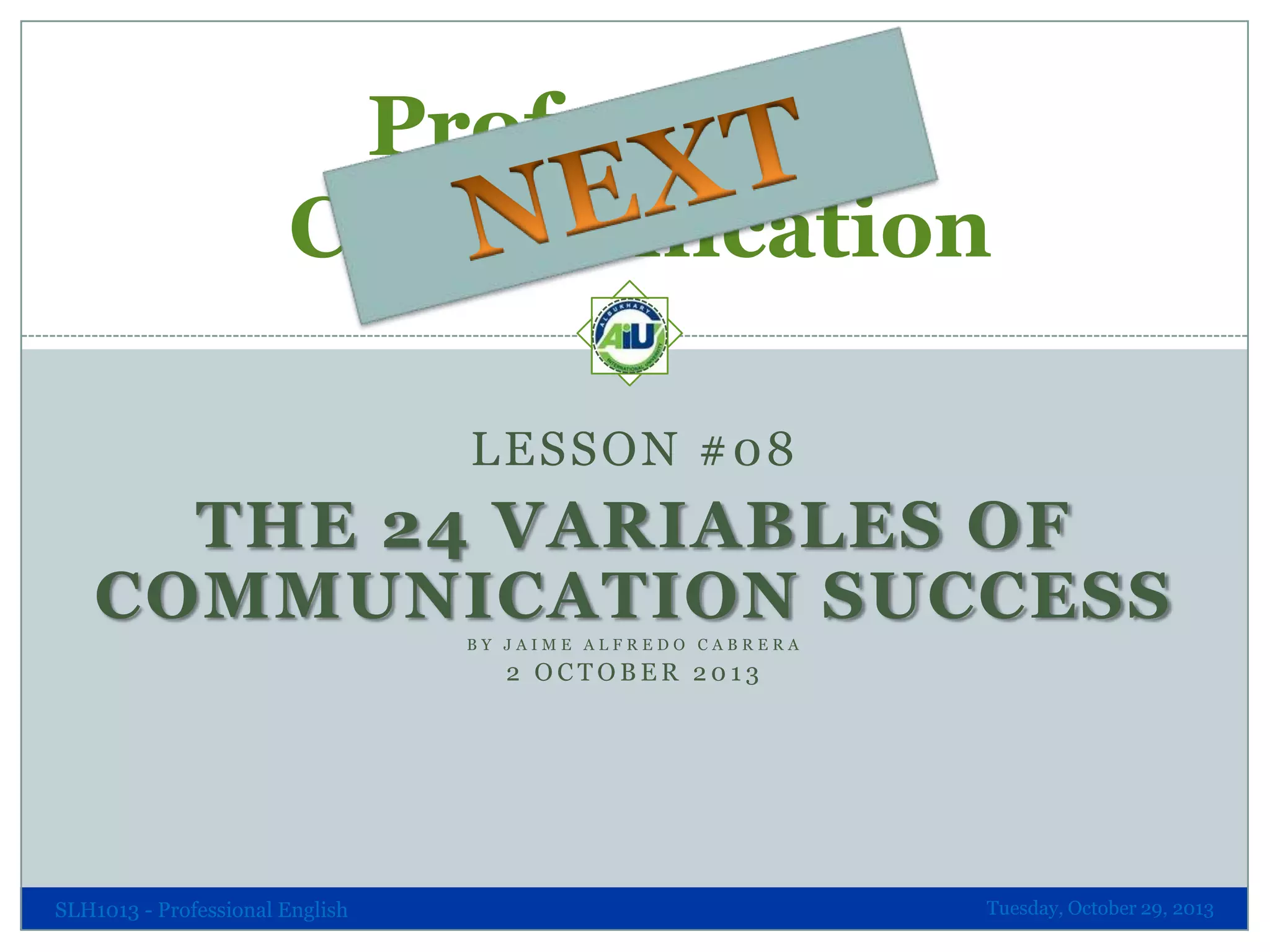 Professional
Communication
LESSON #08

THE 24 VARIABLES OF
COMMUNICATION SUCCESS
BY JAIME ALFREDO CABRERA

2 OCTOBER 2013

SLH1013 - Professional English

Tuesday, October 29, 2013

 