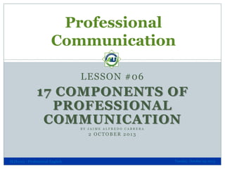 Professional
Communication
LESSON #06

17 COMPONENTS OF
PROFESSIONAL
COMMUNICATION
BY JAIME ALFREDO CABRERA

2 OCTOBER 2013

SLH1013 - Professional English

Tuesday, October 29, 2013

 