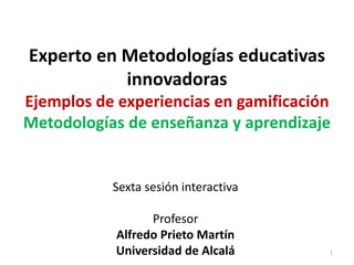 Experto en Metodologías educativas
innovadoras
Ejemplos de experiencias en gamificación
Metodologías de enseñanza y aprendizaje
Sexta sesión interactiva
Profesor
Alfredo Prieto Martín
Universidad de Alcalá 1
 