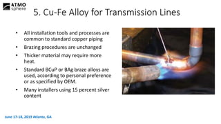 • All installation tools and processes are
common to standard copper piping
• Brazing procedures are unchanged
• Thicker material may require more
heat.
• Standard BCuP or BAg braze alloys are
used, according to personal preference
or as specified by OEM.
• Many installers using 15 percent silver
content
5. Cu-Fe Alloy for Transmission Lines
June 17-18, 2019 Atlanta, GA
 