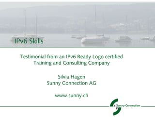IPv6 Skills

  Testimonial from an IPv6 Ready Logo certified
        Training and Consulting Company

                  Silvia Hagen
              Sunny Connection AG

                 www.sunny.ch
 