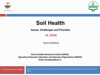 21-23 November 2018, Bangkok
Soil and Water Research Institute (SWRI),
Agricultural Research, Education and Extension Organization (AREEO)
Email: kshahbazi@swri.ir
Regional Conference on Soil and Plant Health towards Achieving Sustainable Development Goals in Asia-
Pacific
Soil Health
Issues, Challenges and Priorities
I.R. IRAN
Karim Shahbazi
1
 