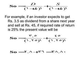 D        S
   So =        +
       (1 + )
           k 1  (1 + )
                     k 1

For example, if an investor expects to get
 Rs. 3.5 as dividend from a share next year
 and sell at Rs. 45, if required rate of return
 is 25% the present value will be
         3.5      45
   So =        +
       (1.25)1  (1.25)1


   So = .8 +
       2    36 = .80
                38
 