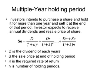 Multiple-Year holding period
• Investors intends to purchase a share and hold
  it for more than one year and sell it at the end
  of that period. Investor expects to receive
  annual dividends and resale price of share.
                 D1        D2            Dn + Sn
         So =          +          .... +
              (1 + k )1 (1 + k )2        (1 + k )n
•   D is the dividend of each years
•   S the sale price at end of holding period
•   K is the required rate of return
•   n is number of holding periods.
 