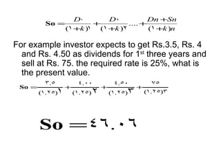 D1       D2           Dn +Sn
         So =             +         .... +
                  (1 +k )1 (1 +k )2        (1 +k )n

For example investor expects to get Rs.3.5, Rs. 4
  and Rs. 4.50 as dividends for 1st three years and
  sell at Rs. 75. the required rate is 25%, what is
  the present value.
         3.5           4.00          4.50            75
 So =             +             +             +
        (1.25)1       (1.25)2       (1.25)3       (1.25)3




        So =46.06
 