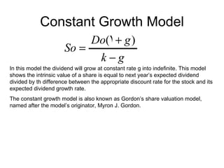 Constant Growth Model
                           Do(1 + g )
                      So =
                            k−g
In this model the dividend will grow at constant rate g into indefinite. This model
shows the intrinsic value of a share is equal to next year’s expected dividend
divided by th difference between the appropriate discount rate for the stock and its
expected dividend growth rate.
The constant growth model is also known as Gordon’s share valuation model,
named after the model’s originator, Myron J. Gordon.
 
