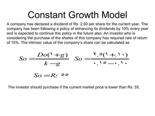 Constant Growth Model
A company has declared a dividend of Rs. 2.50 per share for the current year. The
company has been following a policy of enhancing its dividends by 10% every year
and is expected to continue this policy in the future also. An investor who is
considering the purchase of the shares of this company has required rate of return
of 15%. The intrinsic value of the company’s share can be calculated as


           Do(1 +g )                              2.5(1 +.10)
      So =                             So =
            k −g                                 0.15 −0.10

               So = Rs.55
The investor should purchase if the current market price is lower than Rs. 55.
 