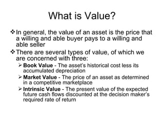 What is Value?
 In general, the value of an asset is the price that
  a willing and able buyer pays to a willing and
  able seller
 There are several types of value, of which we
  are concerned with three:
    Book Value - The asset’s historical cost less its
     accumulated depreciation
    Market Value - The price of an asset as determined
     in a competitive marketplace
    Intrinsic Value - The present value of the expected
     future cash flows discounted at the decision maker’s
     required rate of return
 