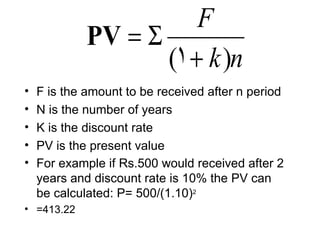 F
             PV = Σ
                    (1 + k )n
•   F is the amount to be received after n period
•   N is the number of years
•   K is the discount rate
•   PV is the present value
•   For example if Rs.500 would received after 2
    years and discount rate is 10% the PV can
    be calculated: P= 500/(1.10)2
• =413.22
 