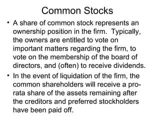 Common Stocks
• A share of common stock represents an
  ownership position in the firm. Typically,
  the owners are entitled to vote on
  important matters regarding the firm, to
  vote on the membership of the board of
  directors, and (often) to receive dividends.
• In the event of liquidation of the firm, the
  common shareholders will receive a pro-
  rata share of the assets remaining after
  the creditors and preferred stockholders
  have been paid off.
 