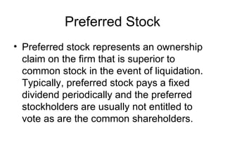 Preferred Stock
• Preferred stock represents an ownership
  claim on the firm that is superior to
  common stock in the event of liquidation.
  Typically, preferred stock pays a fixed
  dividend periodically and the preferred
  stockholders are usually not entitled to
  vote as are the common shareholders.
 