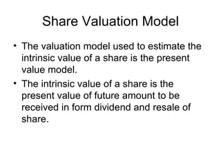 Share Valuation Model
• The valuation model used to estimate the
  intrinsic value of a share is the present
  value model.
• The intrinsic value of a share is the
  present value of future amount to be
  received in form dividend and resale of
  share.
 