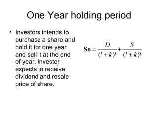 One Year holding period
• Investors intends to
  purchase a share and
  hold it for one year             D         S
                           So =          +
  and sell it at the end        (1 + k )1 (1 + k )1
  of year. Investor
  expects to receive
  dividend and resale
  price of share.
 