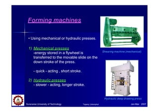 Forming machines
• Using mechanical or hydraulic presses.
1) Mechanical presses
-energy stored in a flywheel is
transferred to the movable slide on the
down stroke of the press.
- quick - acting , short stroke.
2) Hydraulic presses
- slower - acting, longer stroke.
Hydraulic deep drawing press
Shearing machine (mechanical)
Suranaree University of Technology Jan-Mar 2007
Tapany Udomphol
 