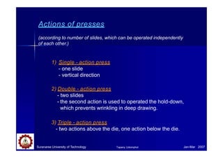 Actions of presses
Suranaree University of Technology Jan-Mar 2007
Tapany Udomphol
(according to number of slides, which can be operated independently
of each other.)
1) Single - action press
- one slide
- vertical direction
2) Double - action press
- two slides
- the second action is used to operated the hold-down,
which prevents wrinkling in deep drawing.
3) Triple - action press
- two actions above the die, one action below the die.
 