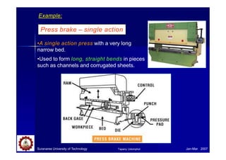 Press brake – single action
•A single action press with a very long
narrow bed.
•Used to form long, straight bends in pieces
such as channels and corrugated sheets.
Example:
Suranaree University of Technology Jan-Mar 2007
Tapany Udomphol
 