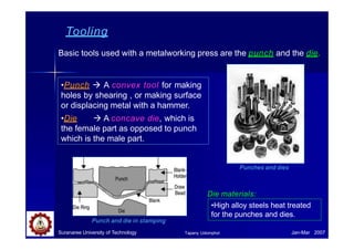 Tooling
Basic tools used with a metalworking press are the punch and the die.
•Punch  A convex tool for making
holes by shearing , or making surface
or displacing metal with a hammer.
•Die  A concave die, which is
the female part as opposed to punch
which is the male part.
Punch and die in stamping
Suranaree University of Technology Jan-Mar 2007
Tapany Udomphol
Punches and dies
Die materials:
•High alloy steels heat treated
for the punches and dies.
 