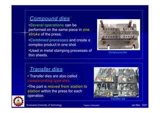 Compound dies
•Several operations can be
performed on the same piece in one
stroke of the press.
•Combined processes and create a
complex product in one shot.
•Used in metal stamping processes of
thin sheets.
www.lyons.com
Compound die
Transfer dies
• Transfer dies are also called
compounding type dies.
•The part is moved from station to
station within the press for each
operation.
Transfer die
www.deltatooling.co.jp/
Suranaree University of Technology Jan-Mar 2007
Tapany Udomphol
 