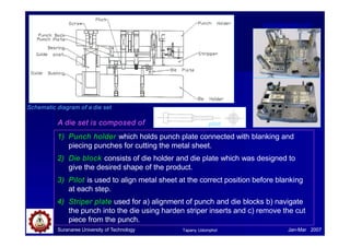 A die set is composed of
1) Punch holder which holds punch plate connected with blanking and
piecing punches for cutting the metal sheet.
2) Die block consists of die holder and die plate which was designed to
give the desired shape of the product.
3) Pilot is used to align metal sheet at the correct position before blanking
at each step.
4) Striper plate used for a) alignment of punch and die blocks b) navigate
the punch into the die using harden striper inserts and c) remove the cut
piece from the punch.
Schematic diagram of a die set
pilot
www.bgprecision.com
Suranaree University of Technology Jan-Mar 2007
Tapany Udomphol
 