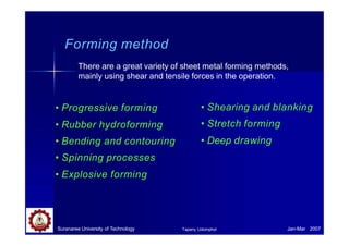 Forming method
Suranaree University of Technology Jan-Mar 2007
Tapany Udomphol
There are a great variety of sheet metal forming methods,
mainly using shear and tensile forces in the operation.
• Progressive forming
• Rubber hydroforming
• Bending and contouring
• Spinning processes
• Explosive forming
• Shearing and blanking
• Stretch forming
• Deep drawing
 