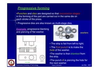 Progressive forming
•Punches and dies are designed so that successive stages
in the forming of the part are carried out in the same die on
each stroke of the press.
• Progressive dies are also known as multi-stage dies.
Example: progressive blanking
and piercing of flat washer.
• The strip is fed from left to right.
• The first punch is to make the
hole of the washer.
•The washer is then blanked from
the strip.
•The punch A is piercing the hole for
the next washer.
washers
Punch
Stripper
plate
Die
Strip washer
Suranaree University of Technology Jan-Mar 2007
Tapany Udomphol
 
