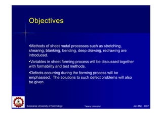 Objectives
Suranaree University of Technology Jan-Mar 2007
Tapany Udomphol
•Methods of sheet metal processes such as stretching,
shearing, blanking, bending, deep drawing, redrawing are
introduced.
•Variables in sheet forming process will be discussed together
with formability and test methods.
•Defects occurring during the forming process will be
emphasised. The solutions to such defect problems will also
be given.
 