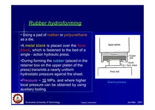 Rubber hydroforming
• Using a pad of rubber or polyurethane
as a die.
•A metal blank is placed over the form
block, which is fastened to the bed of a
single - action hydraulic press.
•During forming the rubber (placed in the
retainer box on the upper platen of the
press) transmits a nearly uniform
hydrostatic pressure against the sheet.
•Pressure ~ 10 MPa, and where higher
local pressure can be obtained by using
auxiliary tooling.
Guerin process
Suranaree University of Technology Jan-Mar 2007
Tapany Udomphol
 