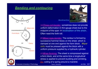 Bending and contouring
Wiper rolls
Form block
Clamp
Clamp
Tension
Bendmachine
(a)Three-roll bender: sometimes does not provide
uniform deformation in thin-gauge sheet due to the
midpoint of the span  localisation of the strain.
Often need the forth roll.
(b)Wiper-type bender: The contour is formed by
successive hammer blows on the sheet, which is
clamped at one end against the form block. Wiper
rolls must be pressed against the block with a
uniform pressure supplied by a hydraulic cylinder.
(c)Wrap forming: The sheet is compressed against
a form block, and at the same time a longitudinal
stress is applied to prevent buckling and wrinkling.
Ex: coiling of a spring around a mandrel.
Suranaree University of Technology Jan-Mar 2007
Tapany Udomphol
 